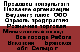 Продавец-консультант › Название организации ­ Бауцентр плюс, ООО › Отрасль предприятия ­ Розничная торговля › Минимальный оклад ­ 22 500 - Все города Работа » Вакансии   . Брянская обл.,Сельцо г.